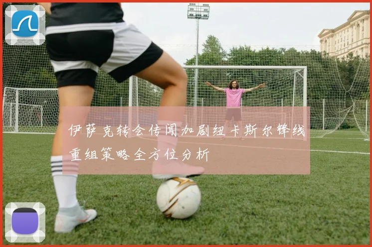 伊萨克转会传闻加剧纽卡斯尔锋线重组策略全方位分析