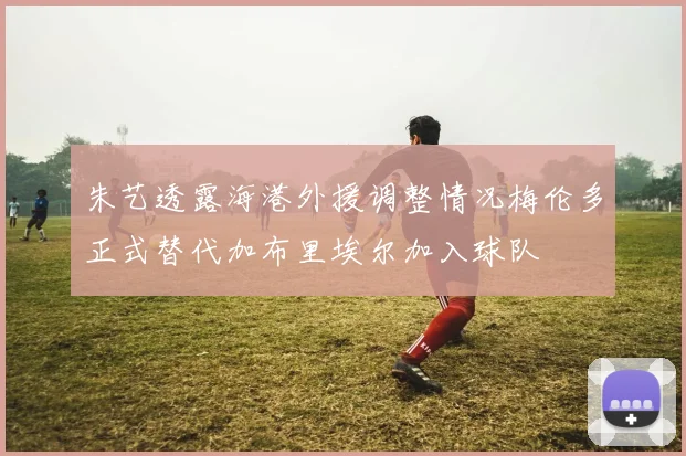 朱艺透露海港外援调整情况梅伦多正式替代加布里埃尔加入球队