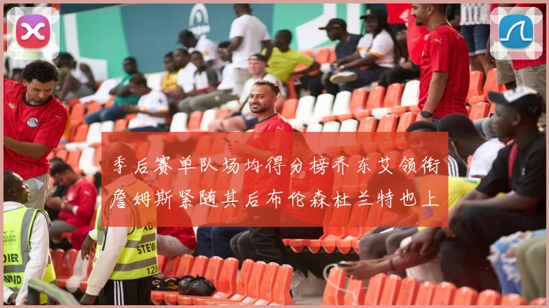 季后赛单队场均得分榜乔东艾领衔詹姆斯紧随其后布伦森杜兰特也上榜