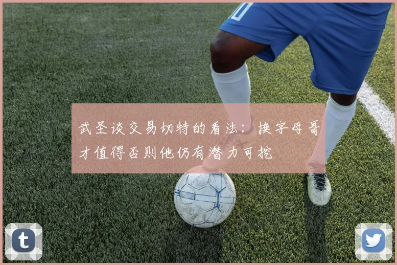 武圣谈交易切特的看法：换字母哥才值得否则他仍有潜力可挖