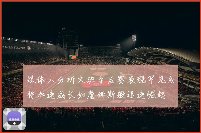 媒体人分析文班季后赛表现罕见或将加速成长如詹姆斯般迅速崛起