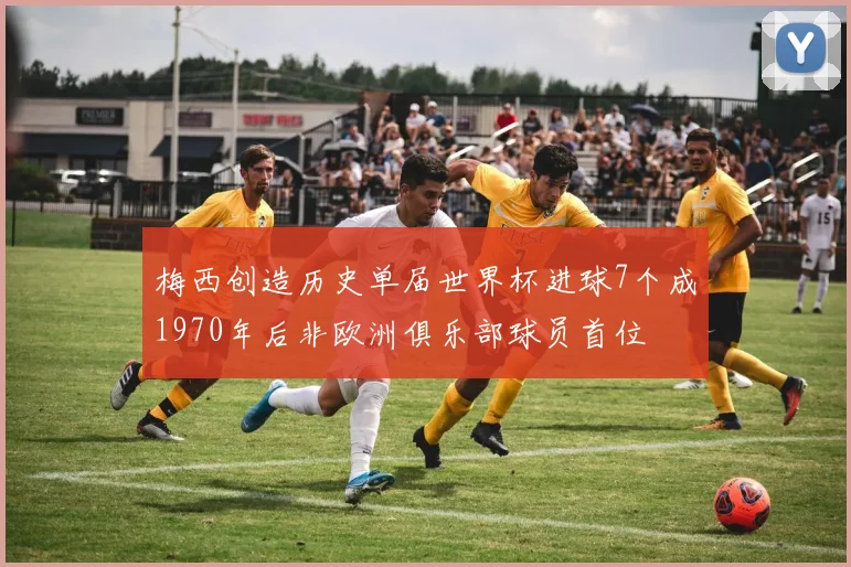 梅西创造历史单届世界杯进球7个成1970年后非欧洲俱乐部球员首位