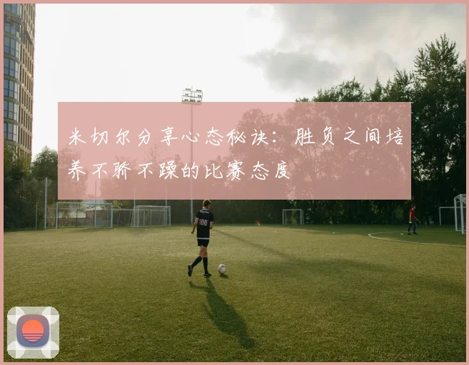 米切尔分享心态秘诀：胜负之间培养不骄不躁的比赛态度