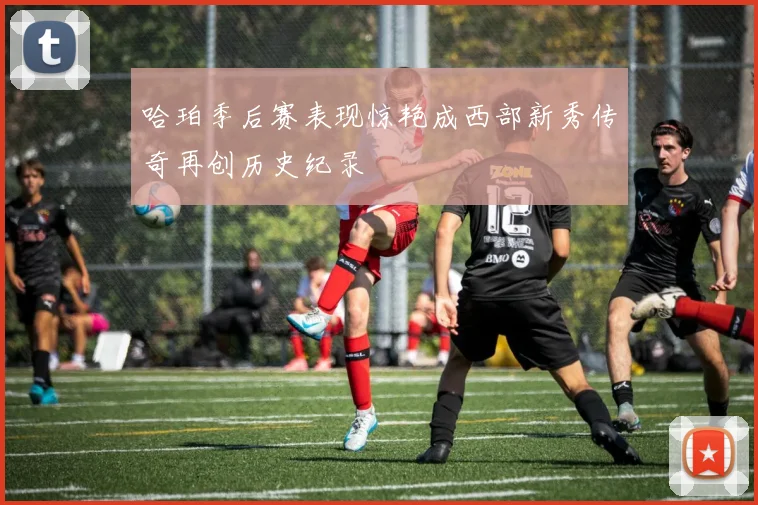 哈珀季后赛表现惊艳成西部新秀传奇再创历史纪录