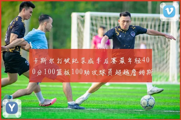 卡斯尔打破纪录成季后赛最年轻400分100篮板100助攻球员超越詹姆斯荣耀时刻
