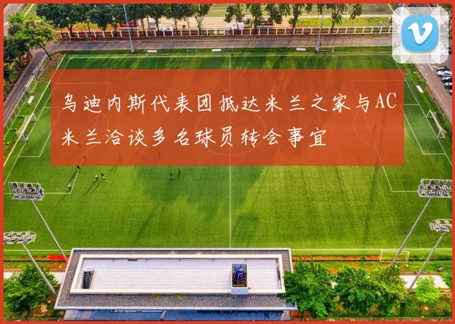 乌迪内斯代表团抵达米兰之家与AC米兰洽谈多名球员转会事宜