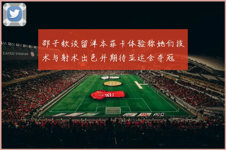 邵子钦谈留洋本菲卡体验称她们技术与射术出色并期待亚运会夺冠