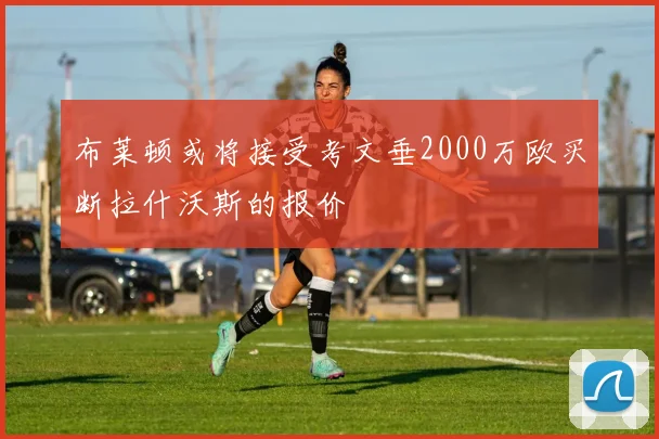布莱顿或将接受考文垂2000万欧买断拉什沃斯的报价
