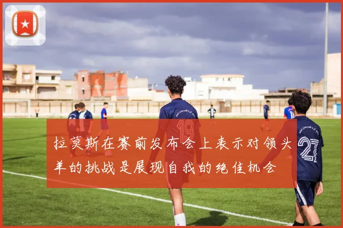 拉莫斯在赛前发布会上表示对领头羊的挑战是展现自我的绝佳机会