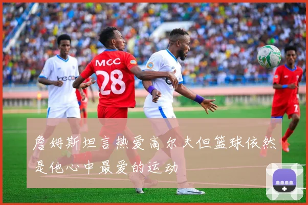 詹姆斯坦言热爱高尔夫但篮球依然是他心中最爱的运动