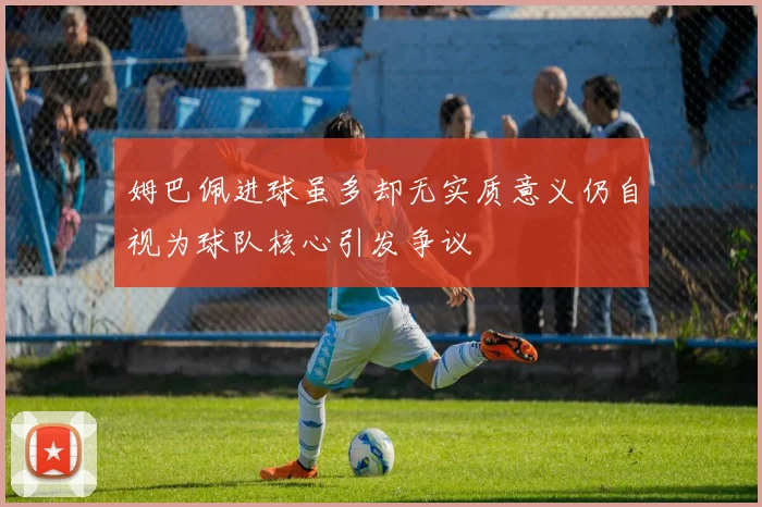 姆巴佩进球虽多却无实质意义仍自视为球队核心引发争议