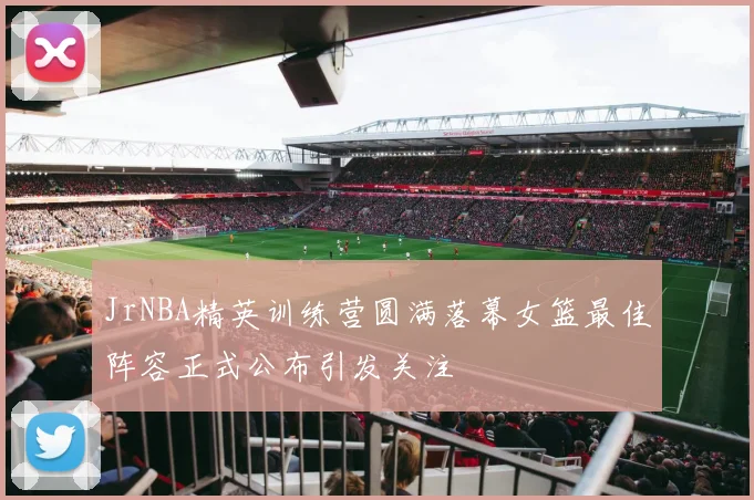 JrNBA精英训练营圆满落幕女篮最佳阵容正式公布引发关注
