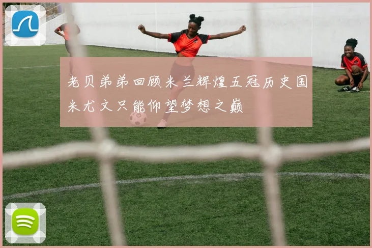 老贝弟弟回顾米兰辉煌五冠历史国米尤文只能仰望梦想之巅