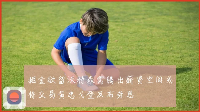 掘金欲留沃特森需腾出薪资空间或将交易黄忠戈登及布劳恩