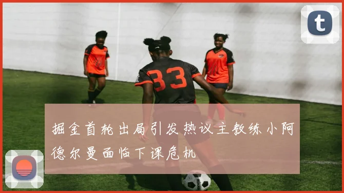 掘金首轮出局引发热议主教练小阿德尔曼面临下课危机