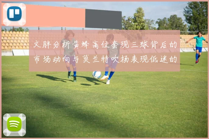 文胖分析黄蜂高位套现三球背后的市场动向与莫兰特吹杨表现低迷的影响