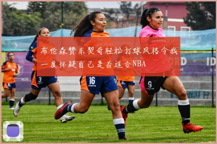 布伦森赞东契奇轻松打球风格令我一度怀疑自己是否适合NBA