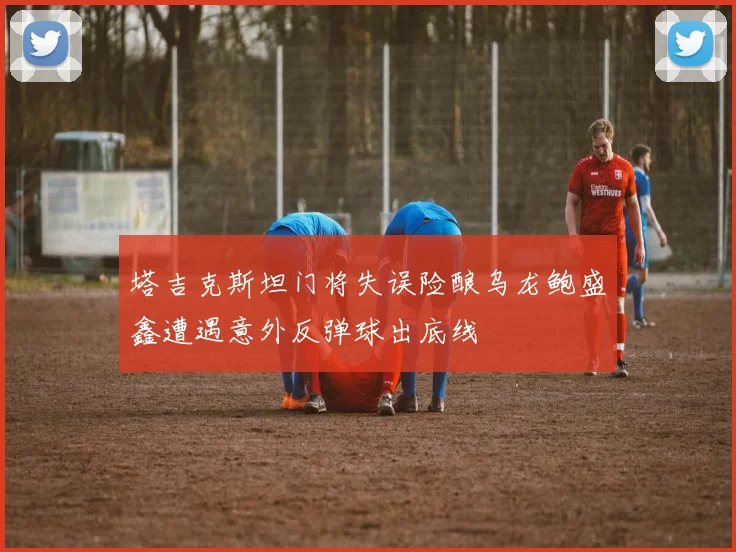 塔吉克斯坦门将失误险酿乌龙鲍盛鑫遭遇意外反弹球出底线