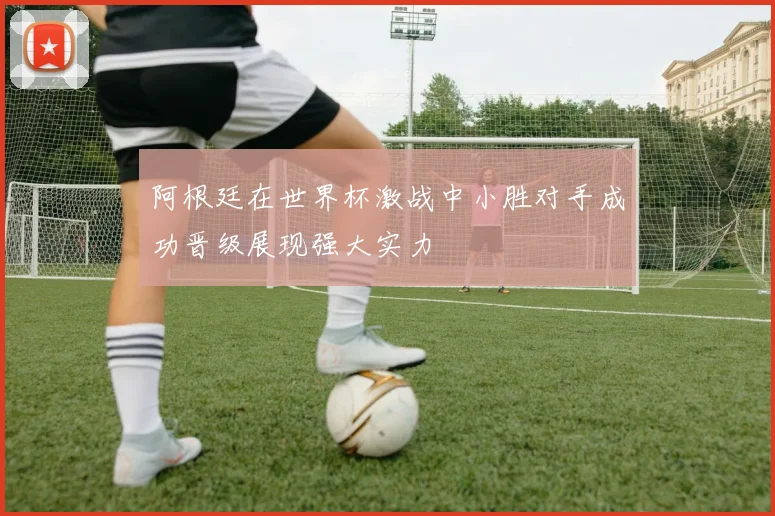 阿根廷在世界杯激战中小胜对手成功晋级展现强大实力