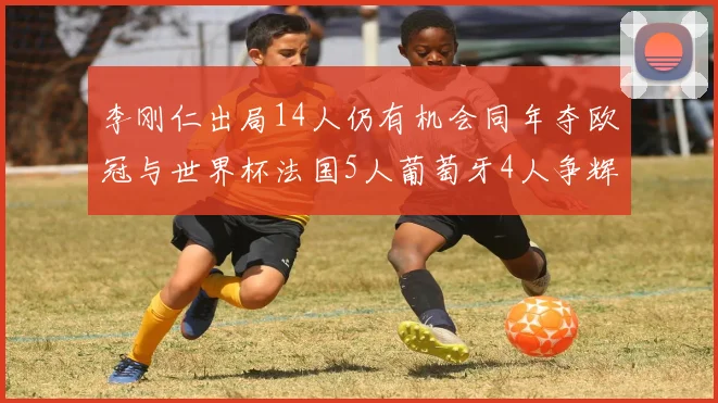 李刚仁出局14人仍有机会同年夺欧冠与世界杯法国5人葡萄牙4人争辉